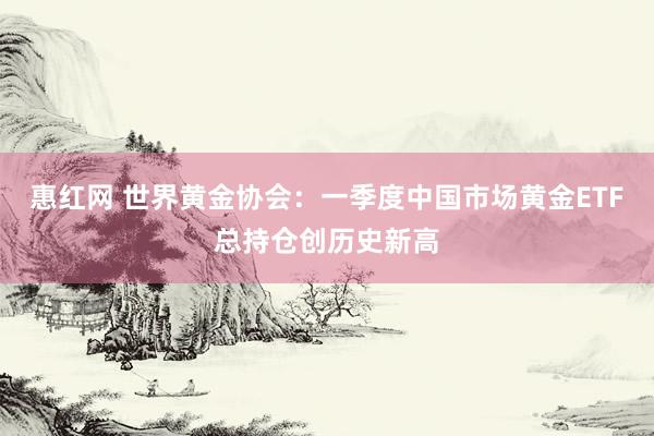 惠红网 世界黄金协会：一季度中国市场黄金ETF总持仓创历史新高