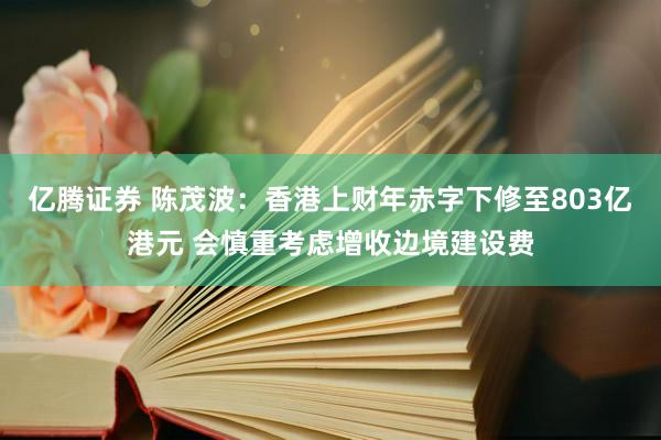 亿腾证券 陈茂波：香港上财年赤字下修至803亿港元 会慎重考虑增收边境建设费