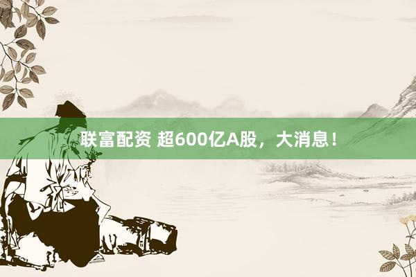 联富配资 超600亿A股，大消息！