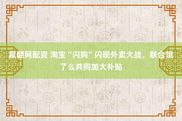 赢翻网配资 淘宝“闪购”闪现外卖大战，联合饿了么共同加大补贴