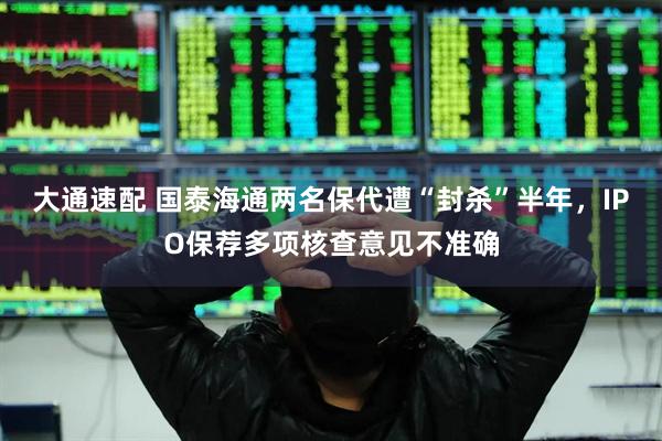 大通速配 国泰海通两名保代遭“封杀”半年，IPO保荐多项核查意见不准确