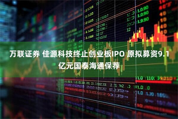 万联证券 佳源科技终止创业板IPO 原拟募资9.1亿元国泰海通保荐