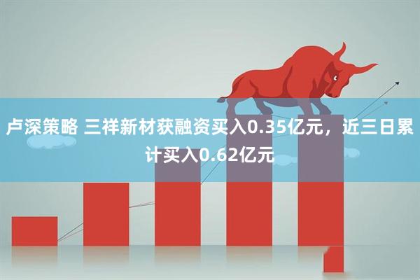 卢深策略 三祥新材获融资买入0.35亿元，近三日累计买入0.62亿元