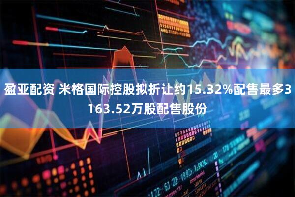 盈亚配资 米格国际控股拟折让约15.32%配售最多3163.52万股配售股份