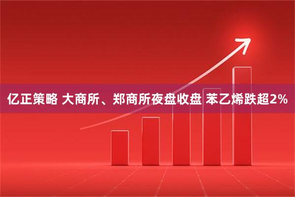 亿正策略 大商所、郑商所夜盘收盘 苯乙烯跌超2%