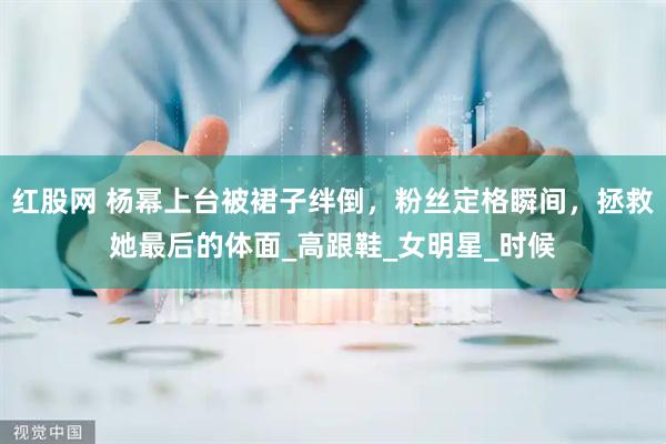 红股网 杨幂上台被裙子绊倒，粉丝定格瞬间，拯救她最后的体面_高跟鞋_女明星_时候