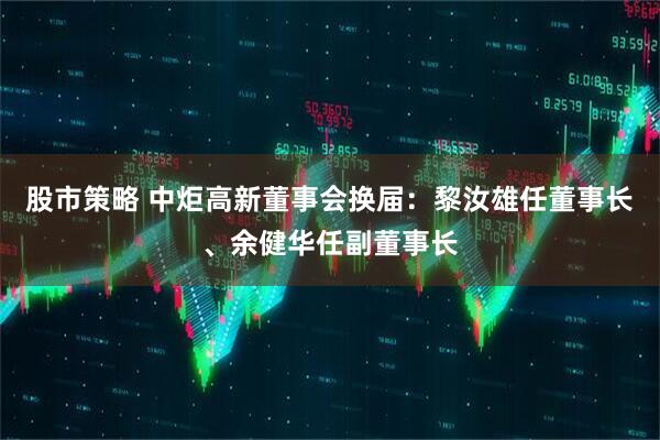股市策略 中炬高新董事会换届：黎汝雄任董事长、余健华任副董事长