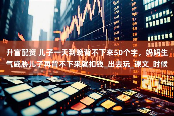 升富配资 儿子一天到晚背不下来50个字，妈妈生气威胁儿子再背不下来就扣钱_出去玩_课文_时候