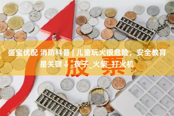 盛宝优配 消防科普 | 儿童玩火很危险，安全教育是关键↓_孩子_火柴_打火机
