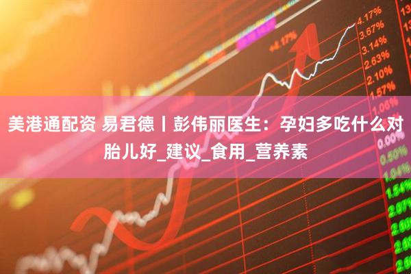 美港通配资 易君德丨彭伟丽医生：孕妇多吃什么对胎儿好_建议_食用_营养素