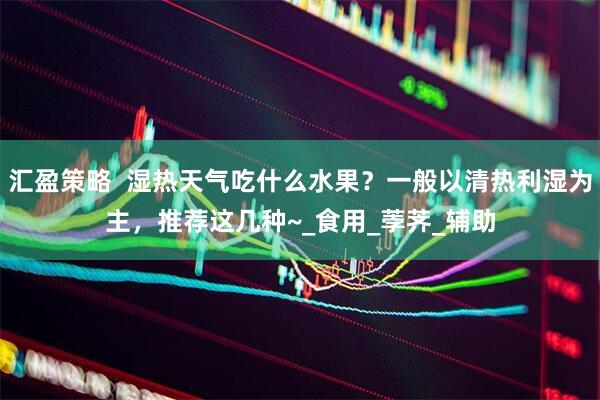汇盈策略  湿热天气吃什么水果？一般以清热利湿为主，推荐这几种~_食用_荸荠_辅助