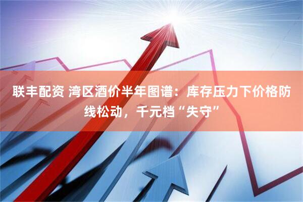 联丰配资 湾区酒价半年图谱：库存压力下价格防线松动，千元档“失守”