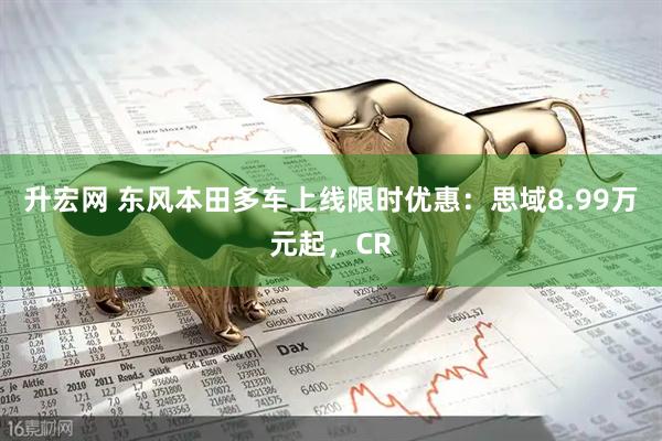 升宏网 东风本田多车上线限时优惠：思域8.99万元起，CR