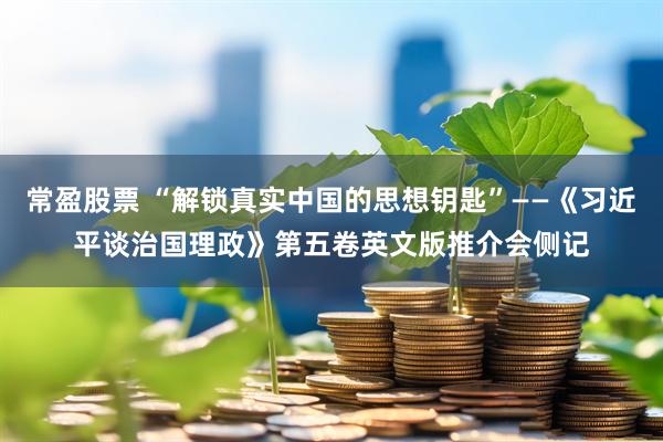 常盈股票 “解锁真实中国的思想钥匙”——《习近平谈治国理政》第五卷英文版推介会侧记