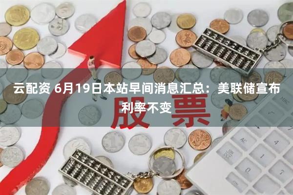 云配资 6月19日本站早间消息汇总：美联储宣布利率不变